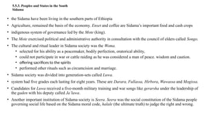 5.5.3. Peoples and States in the South
Sidama
• the Sidama have been living in the southern parts of Ethiopia
• Agriculture, remained the basis of the economy. Enset and coffee are Sidama’s important food and cash crops
• indigenous system of governance led by the Mote (king).
• The Mote exercised political and administrative authority in consultation with the council of elders called Songo.
• The cultural and ritual leader in Sidama society was the Woma.
• selected for his ability as a peacemaker, bodily perfection, oratorical ability,
• could not participate in war or cattle raiding as he was considered a man of peace. wisdom and caution.
• offering sacrifices to the spirits
• performed other rituals such as circumcision and marriage.
• Sidama society was divided into generation-sets called Luwa.
• system had five grades each lasting for eight years. These are Darara, Fullassa, Hirbora, Wawassa and Mogissa.
• Candidates for Luwa received a five-month military training and war songs like gerarsha under the leadership of
the gaden with his deputy called Ja’lawa.
• Another important institution of Sidama society is Seera. Seera was the social constitution of the Sidama people
governing social life based on the Sidama moral code, halale (the ultimate truth) to judge the right and wrong.
 