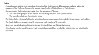 Gedeo
• Contradictory traditions exist regarding the origin of the Gedeo people. The dominant tradition relates the
ancestors of the Gedeo to Daraso, who was the older brother of Gujo (father of Guji Oromo).
• the seven major Gedeo clans descended from the seven sons of Daraso.
• The clans were grouped in two houses, the first being the shole batte (senior house)
• The second s called sase batte (junior house
• The Gedeo had a culture called baalle, a traditional governance system that worked with age classes and ranking.
• The baalle had seven grades with a 10-year period each creating a 70-year cycle.
• Sasserogo was a federation of three territories; Sobbho, Ributa and Rikuta sharing one
• Abba Gadaa who leaves office every eight years to be replaced by a new holder with the next age set at baalle
ceremony.
 