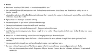 • Konso
• The literal meaning of the term is a “heavily forested hill/ area.”
• the traditional home of Konso people while the low-lying environment along Sagan and Woyito river valley served as
hunting grounds
• attracted the attention of local and international researchers interested in human evolution, as it is one of the earliest human
settlement sites in the world.
• Agriculture was the major economic activity
• integrated system of specialized agricultural technology
• Farmers combined crop production with cattle breeding.
• adopted soil conservation techniques notably the construction of terraces
• Until the late nineteenth century, the Konso people lived in walled villages (paletas) which were further divided into wards
called Kanta.
• There was no central authority who acted as sovereign power over the three regions.
• Each village was ruled by a council of elders called hayyota who were selected through direct participation of male
members
• Membership to the council was not hereditary but rotated every eighteen years.
• the socio-political organization of the Konso appear to be the clan or lineage group and generation set, Tselta.
• into nine exogamous clans namely Toqmaleta, Elayta, Saudata, Pasanta, Kertita, Ishalayta, Mahaleta, Tikisayta and
Argamyta.
 