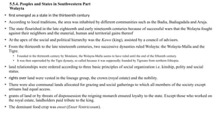 5.5.4. Peoples and States in Southwestern Part
Wolayta
• first emerged as a state in the thirteenth century
• According to local traditions, the area was inhabited by different communities such as the Badia, Badiagadala and Aruja.
• The state flourished in the late eighteenth and early nineteenth centuries because of successful wars that the Wolayta fought
against their neighbors and the material, human and territorial gains thereof
• At the apex of the social and political hierarchy was the Kawo (king), assisted by a council of advisors.
• From the thirteenth to the late nineteenth centuries, two successive dynasties ruled Wolayta: the Wolayta-Malla and the
Tigre.
• Founded in the thirteenth century by Motalami, the Wolayta-Malla seems to have ruled until the end of the fifteenth century.
• It was then superseded by the Tigre dynasty, so called because it was supposedly founded by Tigreans from northern Ethiopia.
• land relationships were ordered according to three basic principles of social organization i.e. kinship, polity and social
status.
• rights over land were vested in the lineage group, the crown (royal estate) and the nobility.
• There were also communal lands allocated for grazing and social gatherings to which all members of the society except
artisans had equal access.
• grants of land or by threats of dispossession the reigning monarch ensured loyalty to the state. Except those who worked on
the royal estate, landholders paid tribute to the king.
• The dominant food crop was enset (Enset Ventricosum).
 
