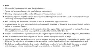 • Kafa
• this powerful kingdom emerged in the fourteenth century.
• Around mid seventeenth century, the state had come to prominence.
• The ruling Minjo dynasty and the medieval kingdom of Ennarya had close contact.
• The Oromo expansion might have forced the ruling house of Ennarya to flee south of the Gojeb which as a result brought
Christianity and the royal title tato to Kafa.
• Kafa’s economy was based on the cultivation of enset on peasant farms supported by trade.
• peasants rendered free labor service and tilled royal estates with the support of slaves who were acquired through raiding or
trading, or as payment for debt.
• a prosperous commerce took place with Oromo states of the Gibe region. Major trade items, such as musk, coffee, slaves,
Ivory, gold, honey-wax, and civet were exported via markets like Tonkolla, Tiffa, Qeya etc.
• From the seventeenth to the eighteenth centuries, the kingdom expanded to Bonesho, Mashengo, Maji, Nao, She and Chara
• apex of the administration of the kingdom was the Tato with his major political center at Bonga
• Another seat of power was Andarcha, seven miles to southeast. The Tato was assisted by a council of seven advisors called
Mikrecho. The Mikrecho served to moderate the power of the king but they played important roles in succession as well.
• The Kafa had a tradition of digging deep trenches called Kuripo as defensive barrier. The Gojeb also served as natural
protection against external invasion and it might have contributed to their relative independence until 1897.
 