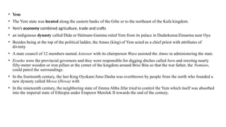 • Yem
• The Yem state was located along the eastern banks of the Gibe or to the northeast of the Kafa kingdom.
• Yem’s economy combined agriculture, trade and crafts
• an indigenous dynasty called Dida or Halmam-Gamma ruled Yem from its palace in Dudarkema/Zimarma near Oya
• Besides being at the top of the political ladder, the Amno (king) of Yem acted as a chief priest with attributes of
divinity
• A state council of 12 members named Astessor with its chairperson Waso assisted the Amno in administering the state.
• Erasho were the provincial governors and they were responsible for digging ditches called bero and erecting nearly
fifty-meter wooden or iron pillars at the center of the kingdom around Brisi Bita so that the war father, the Nomiaw,
could patrol the surroundings.
• In the fourteenth century, the last King Oyokam/Amo Dasha was overthrown by people from the north who founded a
new dynasty called Mowa (Howa) with
• In the nineteenth century, the neighboring state of Jimma Abba Jifar tried to control the Yem which itself was absorbed
into the imperial state of Ethiopia under Emperor Menilek II towards the end of the century.
 