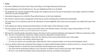 • Gamo
• the Gamo inhabited areas from Lakes Chamo and Abaya to the Gughe Mountain and beyond.
• physical landscape can be divided into two: the geze (highland) and the bazo (lowland)
• The highlands were densely populated while people who escaped coercion by the state at the political center largely settled the lowlands
which also served as hunting fields.
• interrelated indigenous laws called the Woga defined land-use in the Gamo highlands.
• they formed a natural resource management system that governed everything from interpersonal relationships
• The cultivation of enset had been central to the subsistence of Gamo highlands while maize and sweet potato were staple food crops in the
lowlands
• Craft making, pot making, tanning and metalworking were other modes of the subsistence system.
• The first mention of the Gamo in written records dates back to the fifteenth century in the praise songs of king Yishak (r.1413-30).
• The song mentioned the Gamo as one of the tributary states to the monarch
• Between the sixteenth and the nineteenth centuries, the Gamo lived in scattered settlements and organized in different communities called
dere. The dere were politically autonomous villages (units) but shared three essential features.
• 1) each dere had kawo (hereditary ruler) who also offered sacrifices and symbolized the unity of the people.
• 2) every dere had its own initiates called halaqa and;
• (3) every dere had its own assembly place called dubusha, where communal matters were discussed and disputes solved.
• Access to politico-ritual status among the Gamo people was made possible through initiation or election and baira, a system of seniority.
• Through initiation or election the dulata (assembly) elected married men to positions
• The dulata had an institutional authority to give decisions on different social, political and many other important
• the baira, was ascribed and largely based on genealogical seniority according to primogeniture.
 