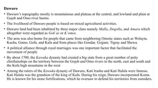 Dawuro
• Dawuro’s topography mostly is mountainous and plateau at the central, and lowland and plain at
Gojeb and Omo river basins.
• The livelihood of Dawuro people is based on mixed agricultural activities.
• Dawuro land had been inhabited by three major clans namely Malla, Dogolla, and Amara which
altogether were regarded as Gok’as or K’omos.
• The area was also home for people that came from neighboring Omotic states such as Wolayta,
Kucha, Gamo, Gofa, and Kafa and from places like Gondar, Gojjam, Tigray and Shewa.
• A political alliance through royal marriages was one important factor that facilitated the
movement of people
• By about 1700, the Kawuka dynasty had created a big state from a great number of petty
chieftainships on the territory between the Gojeb and Omo rivers in the north, east and south and
the Kafa high mountains in the west
• Among the rulers of the Kawuka dynasty of Dawuro, Kati Irashu and Kati Halala were famous.
Kati Halala was the grandson of the king of Kafa. During his reign, Dawuro incorporated Konta.
He is known for his stone fortifications, which he oversaw to defend his territories from outsiders.
 