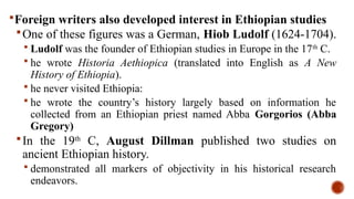 Foreign writers also developed interest in Ethiopian studies
One of these figures was a German, Hiob Ludolf (1624-1704).
 Ludolf was the founder of Ethiopian studies in Europe in the 17th
C.
 he wrote Historia Aethiopica (translated into English as A New
History of Ethiopia).
 he never visited Ethiopia:
 he wrote the country’s history largely based on information he
collected from an Ethiopian priest named Abba Gorgorios (Abba
Gregory)
In the 19th
C, August Dillman published two studies on
ancient Ethiopian history.
 demonstrated all markers of objectivity in his historical research
endeavors.
 