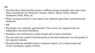 Ari
• The Omo River basin had been home to different groups of people since early times.
These included the Ari, Dasenech, Tsemayi, Erbore, Hamer, Surma, Meniet,
Nyangatom, Bodi, Male, etc.
• Major economic activities in the region were sedentary agriculture, pastoralism and
handcrafts.
• Ari
• The people were sedentary agriculturalist. The society was organized into ten
independent clan based chiefdoms.
• Hereditary clan chief known as Babi headed each of these chiefdoms.
• The clan chief was entitled with both political and ritual authorities over the people of
his respective domain.
• The clan chief was assisted Godimis (religious leaders), Zis (village heads) and
Tsoikis (intelligence agents of Babi).
 