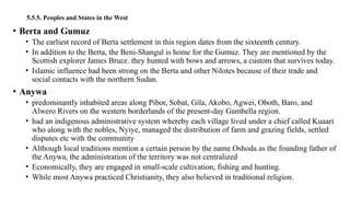 5.5.5. Peoples and States in the West
• Berta and Gumuz
• The earliest record of Berta settlement in this region dates from the sixteenth century.
• In addition to the Berta, the Beni-Shangul is home for the Gumuz. They are mentioned by the
Scottish explorer James Bruce. they hunted with bows and arrows, a custom that survives today.
• Islamic influence had been strong on the Berta and other Nilotes because of their trade and
social contacts with the northern Sudan.
• Anywa
• predominantly inhabited areas along Pibor, Sobat, Gila, Akobo, Agwei, Oboth, Baro, and
Alwero Rivers on the western borderlands of the present-day Gambella region.
• had an indigenous administrative system whereby each village lived under a chief called Kuaari
who along with the nobles, Nyiye, managed the distribution of farm and grazing fields, settled
disputes etc with the community
• Although local traditions mention a certain person by the name Oshoda as the founding father of
the Anywa, the administration of the territory was not centralized
• Economically, they are engaged in small-scale cultivation, fishing and hunting.
• While most Anywa practiced Christianity, they also believed in traditional religion.
 