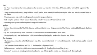 Nuer
• the Nuer lived in areas that extended across the savannas and marshes of the Bahr el-Ghazal and the Upper Nile regions of the
Sudan.
• Since the nineteenth century, they had been largely settled in the plains of Gambella along the Sobat and Baro Rivers and parts of
the Sudan
• Nuer’s economy was cattle breeding supplemented by crop production.
• had complex spiritual culture around their cattle, which were used as bride wealth as well.
• had an age-set system combining social and political functions.
Majang
• formed the southern end of the Nilo-Saharan settlement that covered the escarpment of the Oromo inhabited highlands to the Baro
plains
• By mid twentieth century, their settlement extended to areas near Dembi-Dollo in the north.
• Economically, they practiced shifting cultivation and animal husbandry, beekeeping, hunting and fishing.
The Kunama
• The Kunama people also called the Baza are one of the ancient inhabitants of western Eritrea on the Gash and Tekkeze Rivers and
in Tigray
• The Arab traveller al-Ya‛qubi in 872 A.D. mentions the kingdom of Baza,
• had a customary institution called sanga-anene mandated with the administration of the society.
• Kunama’s economy is mixed agriculture:based on the use of hoe, spades, sickles and the ox (camel)-drawn plough.
 