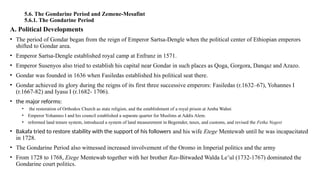 5.6. The Gondarine Period and Zemene-Mesafint
5.6.1. The Gondarine Period
A. Political Developments
• The period of Gondar began from the reign of Emperor Sartsa-Dengle when the political center of Ethiopian emperors
shifted to Gondar area.
• Emperor Sartsa-Dengle established royal camp at Enfranz in 1571.
• Emperor Susenyos also tried to establish his capital near Gondar in such places as Qoga, Gorgora, Danqaz and Azazo.
• Gondar was founded in 1636 when Fasiledas established his political seat there.
• Gondar achieved its glory during the reigns of its first three successive emperors: Fasiledas (r.1632–67), Yohannes I
(r.1667-82) and Iyasu I (r.1682- 1706).
• the major reforms:
• the restoration of Orthodox Church as state religion, and the establishment of a royal prison at Amba Wahni
• Emperor Yohannes I and his council established a separate quarter for Muslims at Addis Alem.
• reformed land tenure system, introduced a system of land measurement in Begemder, taxes, and customs, and revised the Fetha Negest
• Bakafa tried to restore stability with the support of his followers and his wife Etege Mentewab until he was incapacitated
in 1728.
• The Gondarine Period also witnessed increased involvement of the Oromo in Imperial politics and the army
• From 1728 to 1768, Etege Mentewab together with her brother Ras-Bitwaded Walda Le’ul (1732-1767) dominated the
Gondarine court politics.
 