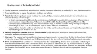 B. Achievements of the Gondarine Period
• Gondar became the center of state administration, learning, commerce, education, art, and crafts for more than two centuries.
• This enabled Gondar to repeat the splendors of Aksum and Lalibela.
• Architecture: built significant secular buildings like castles, bridges, residences, bath, library, towers, fortifications and
churches of various size and shapes.
• In the city’s compound, in addition to the most impressive building known as Fasil Gemb, there are different palaces
corresponding to Emperor Fasiledas, Yohannes I, Iyasu I, Dawit III, Bakafa and Regent Queen Mentewab. The
Gondarine style of architecture may have started before the reign of emperor Fasiledas during the reign of Emperor
Sartsa-Dengle at about 1586, as could be seen from his palace at Guzara near Enfranz
• Emperor Sartsa-Dengel is said to have built a very fine bridge near his palace at Guzara, and Emperor Susenyos likewise
erected a bridge over Blue Nile at Alata.
• Painting: this period is known as for the production of a wealth of religious paintings on manuscripts and on wood,
ornaments, weapons and other accessories.
• Literature: The Imperial and provincial scriptoria produced a great number of manuscripts. Besides the Gospels, the Miracles
of Mary, the Lives of Ethiopian Saints and the Litanies,;Gondar is also known for its traditional medicine, music and poetry.
• Trade and Urbanization: Gondar was a commercial center that connected long distance trade routes of the southern region
with Massawa and Metemma in the Ethio-Sudan border. With spread of urbanization, the city became residences of foreign
communities like Indians, Greeks and Armenians it served as religious center of Christians, Muslims and Bete-Israel. Many of
the Orthodox churches which served as education centers, known for their excellence in teaching aqwaqwam, liturgical
chanting
 