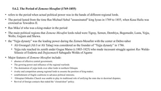 5.6.2. The Period of Zemene-Mesafint (1769-1855)
• refers to the period when actual political power was in the hands of different regional lords.
• The period lasted from the time Ras Michael Sehul "assassinated" king Iyoas in 1769 to 1855, when Kasa Hailu was
crowned as Tewodros II.
• Ras Mika’el who was a king-maker in the period
• The main political regions that Zemene-Mesafint lords ruled were Tigray, Semen, Dembiya, Begemedir, Lasta, Yejju,
Wollo, Gojjam and Shewa.
• the “Yejju dynasty” was the leading power during the Zemen-Mesafint with the center at Debre-tabor
• Ali Gwangul (Ali I or Ali Talaq) was considered as the founder of “Yejju dynasty” in 1786.
• Yejju rule reached its zenith under Gugsa Marso (r.1803-1825) who made incessant struggle against Ras Walde-
Silassie of Enderta and Dejjazmatch Sabagadis Woldu of Agame
• Major features of Zemene-Mesafint include:
• absence of effective central government;
• The growing power and influence of the regional warlords
• The domination of yejju lords over other lords in northern Ethiopia
• rivalry and competition among regional lords to assume the position of king-maker;
• establishment of fragile coalitions to advance political interests;
• Ethiopian Orthodox Church was unable to play its traditional role of unifying the state due to doctrinal disputes;
• Revival of foreign contacts that ended the “closed-door” policy.
 