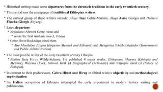  Historical writing made some departures from the chronicle tradition in the early twentieth century.
 This period saw the emergence of traditional Ethiopian writers
 The earliest group of these writers include: Aleqa Taye Gebre-Mariam, Aleqa Asme Giorgis and Debtera
Fisseha-Giorgis Abyezgi.
 Later, departure
 Negadrases Afework Gebre-Iyesus and
 wrote the first Amharic novel, Tobiya
 Gebre-Hiwot Baykedagn joined them.
 Atse Menilekna Ityopia (Emperor Menilek and Ethiopia) and Mengistna Yehizb Astedader (Government
and Public Administration)
 The most prolific writer of the early twentieth century Ethiopia
 Blatten Geta Hiruy Wolde-Selassie. He published 4 major works: Ethiopiana Metema (Ethiopia and
Metema), Wazema (Eve), Yehiwot Tarik (A Biographical Dictionary) and Yeityopia Tarik (A History of
Ethiopia).
 In contrast to their predecessors, Gebre-Hiwot and Hiruy exhibited relative objectivity and methodological
sophistication
 the Italian occupation of Ethiopia interrupted the early experiment in modern history writing and
publications.
 