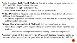 After liberation, Tekle-Tsadik Mekuria formed a bridge between writers in pre-
1935 and Ethiopia professional historians
 published about eight historical works.
 made better evaluation of his sources than his predecessors
Yilma Deressa’s Ye Ityopiya Tarik Be’asra Sidistegnaw Kifle Zemen (A History of
Ethiopia in the Sixteenth Century).
 the Oromo population movement and the wars between the Christian kingdom
and the Muslim sultanates
Blatten Geta Mahteme-Selassie Wolde-Meskel also contributed his share
 wrote Zikre Neger. Zikre Neger,: Ethiopia’s prewar land tenure systems and
taxation
 Another work dealing with land tenure is left by Gebre-Wold Engidawork
Another writer of this category was Dejazmach Kebede Tesema, wrote his
memoir of the imperial period, published as Yetarik Mastawesha in 1962 E.C.
 
