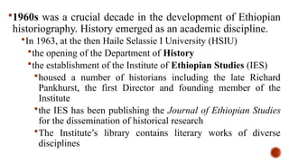 1960s was a crucial decade in the development of Ethiopian
historiography. History emerged as an academic discipline.
In 1963, at the then Haile Selassie I University (HSIU)
the opening of the Department of History
the establishment of the Institute of Ethiopian Studies (IES)
housed a number of historians including the late Richard
Pankhurst, the first Director and founding member of the
Institute
the IES has been publishing the Journal of Ethiopian Studies
for the dissemination of historical research
The Institute’s library contains literary works of diverse
disciplines
 