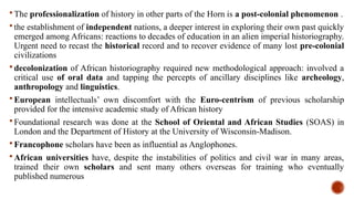  The professionalization of history in other parts of the Horn is a post-colonial phenomenon .
 the establishment of independent nations, a deeper interest in exploring their own past quickly
emerged among Africans: reactions to decades of education in an alien imperial historiography.
Urgent need to recast the historical record and to recover evidence of many lost pre-colonial
civilizations
 decolonization of African historiography required new methodological approach: involved a
critical use of oral data and tapping the percepts of ancillary disciplines like archeology,
anthropology and linguistics.
 European intellectuals’ own discomfort with the Euro-centrism of previous scholarship
provided for the intensive academic study of African history
 Foundational research was done at the School of Oriental and African Studies (SOAS) in
London and the Department of History at the University of Wisconsin-Madison.
 Francophone scholars have been as influential as Anglophones.
 African universities have, despite the instabilities of politics and civil war in many areas,
trained their own scholars and sent many others overseas for training who eventually
published numerous
 