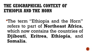 THE GEOGRAPHICAL CONTEXT OF
ETHIOPIA AND THE HORN
The term “Ethiopia and the Horn”
refers to part of Northeast Africa,
which now contains the countries of
Djibouti, Eritrea, Ethiopia, and
Somalia.
 