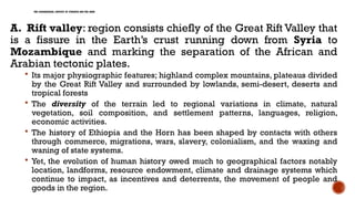 THE GEOGRAPHICAL CONTEXT OF ETHIOPIA AND THE HORN
A. Rift valley: region consists chiefly of the Great Rift Valley that
is a fissure in the Earth’s crust running down from Syria to
Mozambique and marking the separation of the African and
Arabian tectonic plates.
 Its major physiographic features; highland complex mountains, plateaus divided
by the Great Rift Valley and surrounded by lowlands, semi-desert, deserts and
tropical forests
 The diversity of the terrain led to regional variations in climate, natural
vegetation, soil composition, and settlement patterns, languages, religion,
economic activities.
 The history of Ethiopia and the Horn has been shaped by contacts with others
through commerce, migrations, wars, slavery, colonialism, and the waxing and
waning of state systems.
 Yet, the evolution of human history owed much to geographical factors notably
location, landforms, resource endowment, climate and drainage systems which
continue to impact, as incentives and deterrents, the movement of people and
goods in the region.
 