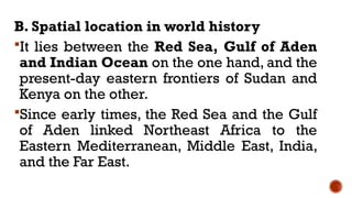 B. Spatial location in world history
It lies between the Red Sea, Gulf of Aden
and Indian Ocean on the one hand, and the
present-day eastern frontiers of Sudan and
Kenya on the other.
Since early times, the Red Sea and the Gulf
of Aden linked Northeast Africa to the
Eastern Mediterranean, Middle East, India,
and the Far East.
 