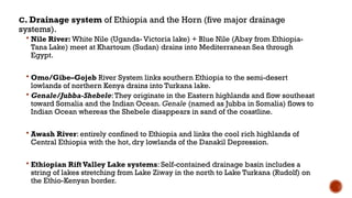 C. Drainage system of Ethiopia and the Horn (five major drainage
systems).
 Nile River: White Nile (Uganda- Victoria lake) + Blue Nile (Abay from Ethiopia-
Tana Lake) meet at Khartoum (Sudan) drains into Mediterranean Sea through
Egypt.
 Omo/Gibe–Gojeb River System links southern Ethiopia to the semi-desert
lowlands of northern Kenya drains into Turkana lake.
 Genale/Jubba-Shebele:They originate in the Eastern highlands and flow southeast
toward Somalia and the Indian Ocean. Genale (named as Jubba in Somalia) flows to
Indian Ocean whereas the Shebele disappears in sand of the coastline.
 Awash River: entirely confined to Ethiopia and links the cool rich highlands of
Central Ethiopia with the hot, dry lowlands of the Danakil Depression.
 Ethiopian Rift Valley Lake systems: Self-contained drainage basin includes a
string of lakes stretching from Lake Ziway in the north to Lake Turkana (Rudolf) on
the Ethio-Kenyan border.
 