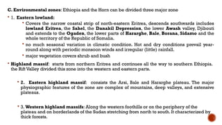 C. Environmental zones: Ethiopia and the Horn can be divided three major zone
 1. Eastern lowland:
 Covers the narrow coastal strip of north-eastern Eritrea, descends southwards includes
lowland Eritrea, the Sahel, the Danakil Depression, the lower Awash valley, Djibouti
and extends to the Ogaden, the lower parts of Hararghe, Bale, Borana, Sidamo and the
whole territory of the Republic of Somalia.
 no much seasonal variation in climatic condition. Hot and dry conditions prevail year-
round along with periodic monsoon winds and irregular (little) rainfall.
 major vegetation covers shrub and bush
 Highland massif: starts from northern Eritrea and continues all the way to southern Ethiopia.
the Rift Valley divided this zone into the western and eastern parts.
 2. Eastern highland massif: consists the Arsi, Bale and Hararghe plateau. The major
physiographic features of the zone are complex of mountains, deep valleys, and extensive
plateaus.
 3. Western highland massifs: Along the western foothills or on the periphery of the
plateau and on borderlands of the Sudan stretching from north to south. It characterized by
thick forests.
 
