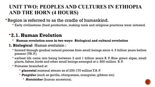 UNIT TWO: PEOPLES AND CULTURES IN ETHIOPIA
AND THE HORN (4 HOURS)
Region is referred to as the cradle of humankind.
 Early civilizations (food production, making tools and religious practices were initiated.
2.1. Human Evolution
 Human revolution seen in two ways: Biological and cultural revolution
1. Biological Human evolution :
 formed through gradual natural process from small beings since 4. 5 billion years before
present (YB. P.)
 earliest life came into being between 3 and 1 billion years B. P. Blue green algae, small
plants, fishes, birds and other small beings emerged at c. 800 million B. P.
 Primates: branched at:
 placental mammal stream as of 200-170 million Y.B. P.
 Pongidae (such as gorilla, chimpanzee, orangutan, gibbon etc)
 Hominidae (human ancestors).
 