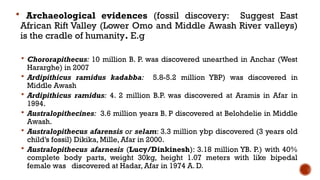  Archaeological evidences (fossil discovery: Suggest East
African Rift Valley (Lower Omo and Middle Awash River valleys)
is the cradle of humanity. E.g
 Chororapithecus: 10 million B. P. was discovered unearthed in Anchar (West
Hararghe) in 2007
 Ardipithicus ramidus kadabba: 5.8-5.2 million YBP) was discovered in
Middle Awash
 Ardipithicus ramidus: 4. 2 million B.P. was discovered at Aramis in Afar in
1994.
 Australopithecines: 3.6 million years B. P discovered at Belohdelie in Middle
Awash.
 Australopithecus afarensis or selam: 3.3 million ybp discovered (3 years old
child’s fossil) Dikika, Mille, Afar in 2000.
 Australopithecus afarnesis (Lucy/Dinkinesh): 3.18 million YB. P.) with 40%
complete body parts, weight 30kg, height 1.07 meters with like bipedal
female was discovered at Hadar, Afar in 1974 A. D.
 