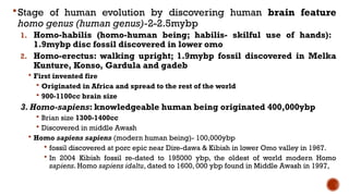 Stage of human evolution by discovering human brain feature
homo genus (human genus)-2-2.5mybp
1. Homo-habilis (homo-human being; habilis- skilful use of hands):
1.9mybp disc fossil discovered in lower omo
2. Homo-erectus: walking upright; 1.9mybp fossil discovered in Melka
Kunture, Konso, Gardula and gadeb
 First invented fire
 Originated in Africa and spread to the rest of the world
 900-1100cc brain size
3. Homo-sapiens: knowledgeable human being originated 400,000ybp
 Brian size 1300-1400cc
 Discovered in middle Awash
 Homo sapiens sapiens (modern human being)- 100,000ybp
 fossil discovered at porc epic near Dire-dawa & Kibish in lower Omo valley in 1967.
 In 2004 Kibish fossil re-dated to 195000 ybp, the oldest of world modern Homo
sapiens. Homo sapiens idaltu, dated to 1600, 000 ybp found in Middle Awash in 1997,
 