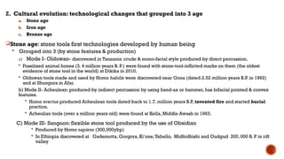 2. Cultural evolution: technological changes that grouped into 3 age
a. Stone age
b. Iron age
c. Bronze age
Stone age: stone tools first technologies developed by human being
 Grouped into 3 (by stone features & production)
a) Mode I- Olduwan- discovered in Tanzania: crude & mono-facial style produced by direct percussion.
 Fossilized animal bones (3. 4 million years B. P.) were found with stone-tool-inflicted marks on them (the oldest
evidence of stone tool in the world) at Dikika in 2010.
 Olduwan tools made and used by Homo habilis were discovered near Gona (dated 2.52 million years B.P. in 1992)
and at Shungura in Afar.
b) Mode II- Acheulean: produced by indirect percussion by using hand-ax or hammer, has bifacial pointed & convex
features.
 Homo erectus produced Acheulean tools dated back to 1.7. million years B.P, invented fire and started burial
practice.
 Acheulian tools (over a million years old) were found at Kella, Middle Awash in 1963.
C) Mode III- Sangoon: flexible stone tool produced by the use of Obsidian
 Produced by Homo sapiens (300,000ybp)
 In Ethiopia discovered at Gademotta, Gorgora, Ki’one,Yabello, Midhidhishi and Gudgud 200, 000 B. P in rift
valley
 