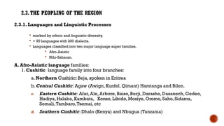 2.3.THE PEOPLING OF THE REGION
2.3.1. Languages and Linguistic Processes
 marked by ethnic and linguistic diversity.
 > 90 languages with 200 dialects.
 Languages classified into two major language super families.
 Afro-Asiatic
 Nilo-Saharan.
A. Afro-Asiatic language families:
1. Cushitic language family into four branches:
a. Northern Cushitic: Beja, spoken in Eritrea
b. Central Cushitic: Agaw (Awign, Kunfel, Qimant) Hamtanga and Bilen.
c. Eastern Cushitic: Afar, Ale, Arbore, Baiso, Burji, Darashe, Dasanech, Gedeo,
Hadiya, Halaba, Kambata, Konso, Libido, Mosiye, Oromo, Saho, Sidama,
Somali,Tambaro,Tsemai, etc
d. Southern Cushitic: Dhalo (Kenya) and Nbugua (Tanzania)
 