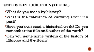 UNIT ONE: INTRODUCTION (3 HOURS)
What do you mean by history?
What is the relevance of knowing about the
past?
Have you ever read a historical work? Do you
remember the title and author of the work?
Can you name some writers of the history of
Ethiopia and the Horn?
 