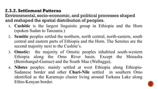 2.3.2. Settlement Patterns
Environmental, socio-economic, and political processes shaped
and reshaped the spatial distribution of peoples.
1. Cushitic is the largest linguistic group in Ethiopia and the Horn
(spoken Sudan to Tanzania.)
2. Semitic peoples settled the northern, north central, north-eastern, south
central and eastern parts of Ethiopia and the Horn. The Semites are the
second majority next to the Cushite’s.
3. Omotic: the majority of Omotic peoples inhabited south-western
Ethiopia along the Omo River basin. Except the Shinasha
(Benishangul-Gumuz) and the South Mao (Wallagga),
4. Nilotes peoples: mainly settled at west Ethiopia along Ethiopia-
Sudanese border and other Chari-Nile settled in southern Omo
identified as the Karamojo cluster living around Turkana Lake along
Ethio-Kenyan border.
 