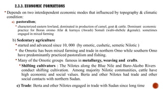 2.3.3. ECONOMIC FORMATIONS
 Depends on two interdependent economic modes that influenced by topography & climatic
condition:
a) pastoralism;
 characterized eastern lowland, dominated in production of camel, goat & cattle. Dominant economic
practice for Boran oromo Afar & karrayu (Awash) Somali (wabi-shebele &genale). sometimes
engaged in mixed farming
b) Sedentary agriculture
 started and advanced since 10, 000 (by omotic, cushetic, semetic Nilotic )
 the Omotic has been mixed farming and trade in northern Omo while southern Omo
have predominantly practiced pastoralism and fishing.
 Many of the Omotic groups famous in metallurgy, weaving and crafts.
 Shifting cultivators : The Nilotes along the Blue Nile and Baro-Akobo Rivers
conduct shifting cultivation. Among majority Nilotic communities, cattle have
high economic and social values. Berta and other Nilotes had trade and other
social contacts with northern Sudan.
c) Trade: Berta and other Nilotes engaged in trade with Sudan since long time
 