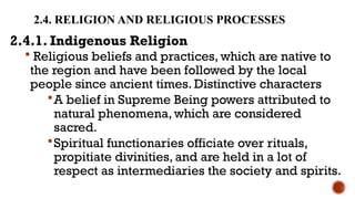2.4. RELIGION AND RELIGIOUS PROCESSES
2.4.1. Indigenous Religion
 Religious beliefs and practices, which are native to
the region and have been followed by the local
people since ancient times. Distinctive characters
A belief in Supreme Being powers attributed to
natural phenomena, which are considered
sacred.
Spiritual functionaries officiate over rituals,
propitiate divinities, and are held in a lot of
respect as intermediaries the society and spirits.
 