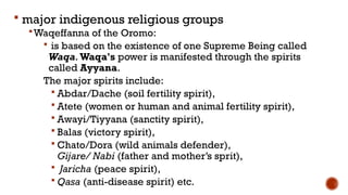  major indigenous religious groups
Waqeffanna of the Oromo:
 is based on the existence of one Supreme Being called
Waqa. Waqa's power is manifested through the spirits
called Ayyana.
The major spirits include:
 Abdar/Dache (soil fertility spirit),
 Atete (women or human and animal fertility spirit),
 Awayi/Tiyyana (sanctity spirit),
 Balas (victory spirit),
 Chato/Dora (wild animals defender),
Gijare/ Nabi (father and mother’s sprit),
 Jaricha (peace spirit),
 Qasa (anti-disease spirit) etc.
 