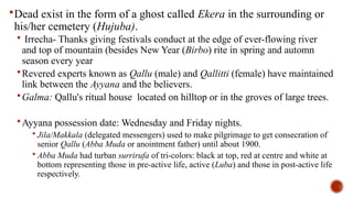 Dead exist in the form of a ghost called Ekera in the surrounding or
his/her cemetery (Hujuba).
 Irrecha- Thanks giving festivals conduct at the edge of ever-flowing river
and top of mountain (besides New Year (Birbo) rite in spring and automn
season every year
Revered experts known as Qallu (male) and Qallitti (female) have maintained
link between the Ayyana and the believers.
Galma: Qallu's ritual house located on hilltop or in the groves of large trees.
Ayyana possession date: Wednesday and Friday nights.
 Jila/Makkala (delegated messengers) used to make pilgrimage to get consecration of
senior Qallu (Abba Muda or anointment father) until about 1900.
 Abba Muda had turban surrirufa of tri-colors: black at top, red at centre and white at
bottom representing those in pre-active life, active (Luba) and those in post-active life
respectively.
 