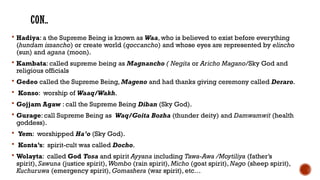 CON..
 Hadiya: a the Supreme Being is known as Waa, who is believed to exist before everything
(hundam issancho) or create world (qoccancho) and whose eyes are represented by elincho
(sun) and agana (moon).
 Kambata: called supreme being as Magnancho ( Negita or Aricho Magano/Sky God and
religious officials
 Gedeo called the Supreme Being, Mageno and had thanks giving ceremony called Deraro.
 Konso: worship of Waaq/Wakh.
 Gojjam Agaw : call the Supreme Being Diban (Sky God).
 Gurage: call Supreme Being as Waq/Goita Bozha (thunder deity) and Damwamwit (health
goddess).
 Yem: worshipped Ha’o (Sky God).
 Konta’s: spirit-cult was called Docho.
 Wolayta: called God Tosa and spirit Ayyana including Tawa-Awa /Moytiliya (father’s
spirit), Sawuna (justice spirit), Wombo (rain spirit), Micho (goat spirit), Nago (sheep spirit),
Kuchuruwa (emergency spirit), Gomashera (war spirit), etc…
 