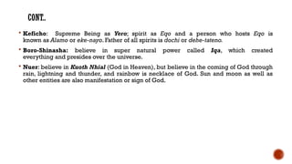 CONT..
 Keficho: Supreme Being as Yero; spirit as Eqo and a person who hosts Eqo is
known as Alamo or eke-nayo. Father of all spirits is dochi or dehe-tateno.
 Boro-Shinasha: believe in super natural power called Iqa, which created
everything and presides over the universe.
 Nuer: believe in Kuoth Nhial (God in Heaven), but believe in the coming of God through
rain, lightning and thunder, and rainbow is necklace of God. Sun and moon as well as
other entities are also manifestation or sign of God.
 