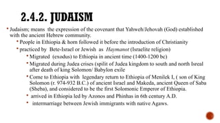 2.4.2. JUDAISM
 Judaism; means the expression of the covenant that Yahweh/Jehovah (God) established
with the ancient Hebrew community.
 People in Ethiopia & horn followed it before the introduction of Christianity
 practiced by Bete-Israel or Jewish as Haymanot (Israelite religion)
 Migrated (exodus) to Ethiopia in ancient time (1400-1200 bc)
 Migrated during Judea crises (spilit of Judea kingdom to south and north Isreal
after death of king Solomon/ Babylon exile
 Come to Ethiopia with legendary return to Ethiopia of Menilek I, ( son of King
Solomon (r. 974-932 B.C.) of ancient Israel and Makeda, ancient Queen of Saba
(Sheba), and considered to be the first Solomonic Emperor of Ethiopia.
 arrived in Ethiopia led by Azonos and Phinhas in 6th century A.D.
 intermarriage between Jewish immigrants with native Agaws.
 