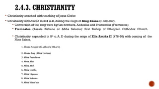 2.4.3. CHRISTIANITY
 Christianity attached with teaching of Jesus Christ
 Christianity introduced in 334 A.D. during the reign of King Ezana (r. 320-360),
 Conversion of the king were Syrian brothers, Aedesius and Frumentius (Fremnatos)
 Fremnatos (Kasate Birhane or Abba Salama): first Bishop of Ethiopian Orthodox Church.
 Christianity expanded in 5th
c. A. D during the reign of Ella Amida II (478-86) with coming of the
Nine Saints.
1. Abuna Aregawwi (Abba Za Mika’el)
2. Abuna Isaq (Abba Gerima)
3. Abba Pentelwon
4. Abba Afse
5. Abba Alef
6. Abba Gubba
7. Abba Liqanos
8. Abba Sehama
9. Abba Yima’ata
 