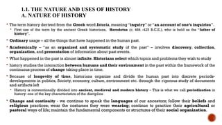 1.1. THE NATURE AND USES OF HISTORY
A. NATURE OF HISTORY
 The term history derived from the Greek word Istoria, meaning “inquiry” or “an account of one’s inquiries”.
 First use of the term by the ancient Greek historians, Herodotus (c. 484 -425 B.C.E.), who is held as the “father of
history”.
 Ordinary usage – all the things that have happened in the human past.
 Academically – “as an organized and systematic study of the past” – involves discovery, collection,
organization, and presentation of information about past events.
 What happened in the past is almost infinite. Historians select which topics and problems they wish to study
 history studies the interaction between humans and their environment in the past within the framework of the
continuous process of change taking place in time.
 Because of longevity of time, historians organize and divide the human past into discrete periods-
developments in politics, Society, economy, culture, environment etc. through the rigorous study of documents
and artifacts left
 History is conventionally divided into ancient, medieval and modern history – This is what we call periodization in
history: one of the key characteristics of the discipline
 Change and continuity - we continue to speak the languages of our ancestors; follow their beliefs and
religious practices; wear the costumes they were wearing; continue to practice their agricultural or
pastoral ways of life; maintain the fundamental components or structures of their social organization.
 