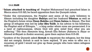 2.4.4. ISLAM
 Islam attached to teaching of Prophet Mohammed had preached Islam in
Mecca since 610 AD, he faced opposition from the Quraysh rulers.
 Under this circumstance, the Prophet sent some of his early followers to
Aksum including his daughter Rukiya and her husband Uthman as well as
the Prophet's future wives Umm Habiba and Umm Salma to Aksum .The first
group of refugees was led by Jafar Abu Talib. In his advice to his followers,
the Prophet said of Ethiopia, "…a king under whom none are persecuted. It is
a land of righteousness, where God will give relief from what you are
suffering." The then Aksumite king, Armah Ella Seham (Ashama b. Abjar or
Ahmed al-Nejash in Arabic sources), gave them asylum from 615-28.
 Leaders of the Quraysh asked Armah to repatriate the refugees, but the king
did not comply. Armah is said to have replied, "If you were to offer me a
mountain of gold I would not give up these people who have taken refugees
with me.”
 