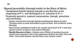 CON..
Spread peacefully (through trade) to the Horn of Africa
 Established Dahlak (Alalay) Islands on the Red Sea at the
beginning of 8th
c and developed in to sultanate in 9th
c.
Gradually spread to pastoral communities through preachers
and merchants.
 Islamic introduction through Dahlak prohibited by Aksum & other
Christian state in north and shifted to port of Zeila then to Shewa, wollo,
Haraghe
 Islam firmly established itself in the coastal areas by 8th
& 9th
c and then
spread central, southern, and eastern Ethiopia:
 Sheikh Hussein of Bale, a Muslim saint (Waliy) of medieval period,
played very important role in the expansion of Islam into Bale, Arsi and
other. Dire sheik Hussein and Sof Umar cave: Islamic centre
 