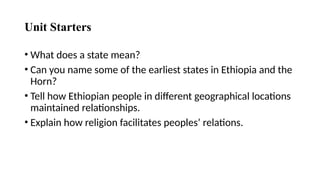 Unit Starters
• What does a state mean?
• Can you name some of the earliest states in Ethiopia and the
Horn?
• Tell how Ethiopian people in different geographical locations
maintained relationships.
• Explain how religion facilitates peoples’ relations.
 