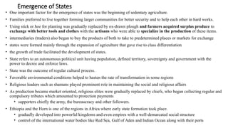 Emergence of States
• One important factor for the emergence of states was the beginning of sedentary agriculture.
• Families preferred to live together forming larger communities for better security and to help each other in hard works.
• Using stick or hoe for planting was gradually replaced by ox-drawn plough and farmers acquired surplus produce to
exchange with better tools and clothes with the artisans who were able to specialize in the production of these items.
• intermediaries (traders) also began to buy the products of both to take to predetermined places or markets for exchange
• states were formed mainly through the expansion of agriculture that gave rise to class differentiation
• the growth of trade facilitated the development of states.
• State refers to an autonomous political unit having population, defined territory, sovereignty and government with the
power to decree and enforce laws.
• State was the outcome of regular cultural process.
• Favorable environmental conditions helped to hasten the rate of transformation in some regions
• Religious leaders such as shamans played prominent role in maintaining the social and religious affairs
• As production became market oriented, religious elites were gradually replaced by chiefs, who began collecting regular and
compulsory tributes which amounted to protection payments
• supporters chiefly the army, the bureaucracy and other followers.
• Ethiopia and the Horn is one of the regions in Africa where early state formation took place.
• gradually developed into powerful kingdoms and even empires with a well-demarcated social structure
• control of the international water bodies like Red Sea, Gulf of Aden and Indian Ocean along with their ports
 