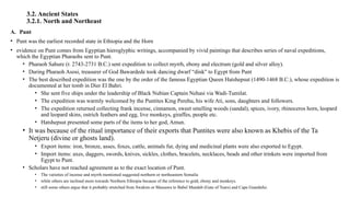 3.2. Ancient States
3.2.1. North and Northeast
A. Punt
• Punt was the earliest recorded state in Ethiopia and the Horn
• evidence on Punt comes from Egyptian hieroglyphic writings, accompanied by vivid paintings that describes series of naval expeditions,
which the Egyptian Pharaohs sent to Punt.
• Pharaoh Sahure (r. 2743-2731 B.C.) sent expedition to collect myrrh, ebony and electrum (gold and silver alloy).
• During Pharaoh Asosi, treasurer of God Bawardede took dancing dwarf “dink" to Egypt from Punt
• The best described expedition was the one by the order of the famous Egyptian Queen Hatshepsut (1490-1468 B.C.), whose expedition is
documented at her tomb in Dier El Bahri.
• She sent five ships under the leadership of Black Nubian Captain Nehasi via Wadi-Tumilat.
• The expedition was warmly welcomed by the Puntites King Perehu, his wife Ati, sons, daughters and followers.
• The expedition returned collecting frank incense, cinnamon, sweet smelling woods (sandal), spices, ivory, rhinoceros horn, leopard
and leopard skins, ostrich feathers and egg, live monkeys, giraffes, people etc.
• Hatshepsut presented some parts of the items to her god, Amun.
• It was because of the ritual importance of their exports that Puntites were also known as Khebis of the Ta
Netjeru (divine or ghosts land).
• Export items: iron, bronze, asses, foxes, cattle, animals fur, dying and medicinal plants were also exported to Egypt.
• Import items: axes, daggers, swords, knives, sickles, clothes, bracelets, necklaces, beads and other trinkets were imported from
Egypt to Punt.
• Scholars have not reached agreement as to the exact location of Punt.
• The varieties of incense and myrrh mentioned suggested northern or northeastern Somalia
• while others are inclined more towards Northern Ethiopia because of the reference to gold, ebony and monkeys.
• still some others argue that it probably stretched from Swakim or Massawa to Babel Mandeb (Gate of Tears) and Cape Guardafui.
 