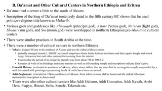 B. Da’amat and Other Cultural Centers in Northern Ethiopia and Eritrea
• Da’amat had a center a little to the south of Aksum.
• Inscription of the king of Da’amat tentatively dated to the fifth century BC shows that he used
politico-religious title known as Mukarib.
• Various gods and goddesses like Almouqah (principal god), Astarr (Venus god), Na’uran (light god),
Shamsi (sun god), and Sin (moon god) were worshipped in northern Ethiopian pre-Aksumite cultural
centers
• There were similar practices in South Arabia at the time.
• There were a number of cultural centers in northern Ethiopia
• Yeha: is located 30 kms to the northeast of Aksum and was the oldest of these centers.
• probably emerged around 1, 000 BC as a small emporium where South Arabian merchants and their agents bought and stored
ivory, rhinoceros horn and other commodities coming from the interior.
• It seems that the period of its prosperity (zenith) was from about 750 to 500 B.C.
• Remains of walls of its buildings and stone masonry as well as still standing temple and inscriptions indicate Yeha’s glory.
• Hawulti Melazo: is situated to southeast of Aksum, where stone tablets that are inscribed in rectangular temple surrounded by a
wall decorated with paintings representing herds of cattle have been excavated.
• Addi-Seglemeni: is located at 10kms southwest of Aksum, from where a stone slab is found and the oldest Ethiopian
monumental inscription is discovered.
• There were also other cultural centers like Addi Gelemo, Addi Grameten, Addi Kewih, Atsbi
Dera, Feqiya, Hinzat, Sefra, Senafe, Tekonda etc.
 