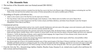 C. The Aksumite State
• The nucleus of the Aksumite state was formed around 200-100 B.C.
• territory
• In its heyday, Aksumite territories extended from the Red Sea coast in the East to the Western edge of Ethiopian plateau overlooking the vast Nile
Valley in the west and from the northern most corner of Eritrea and possibly as far south as northern parts of Shewa.
• According to Periplus of Erithrean Sea,
• Adulis on the western coast of the Red Sea was the major port of Aksum.
• The long distance trade routes passed inland through centers Kaskasse, Coloe, Matara and even further west across Takaze River.
• also mentioned ports of Aden (Eudaemon) Gulf like Avalites (Zayla) and Malao (Berbera), and Indian Ocean Benadir Coasts like Serapion
(Moqadishu), Nicon (Brava) and Merca.
• Commercial activity
• Export items: the natural products such as ivory, myrrh, emerald, frankincense and some spices (like ginger, cassia and cinnamon), gold, rhinoceros
horns, hippopotamus hides, tortoise shells and some curiosity animals like apes
• Import items: manufactured products like garments and textiles from Egypt, India, the Roman Empire, and Persia; glassware and jewelry from
Egypt and other places; metallic sheets, tools or utensils of various kinds, oil and wine from the regions of Roman Empire and Syria were imported.
• Zoscales (c. 76-89), the then king of Aksum, used to speak the Greek language, the Lingua Franca of Greco-Roman world. Aksum also had
relations with Ceylon (Sri Lanka) and Laodicea (Asia Minor).
• The Christian Topography mentions the internal long distance trade between Aksum and a distant region called Sasu, most probably in Beni
Shangul and the adjoining lands beyond the Blue Nile.
• big caravan made up of close to five hundred merchants some of them special agents of the kings of Aksum would take to Sasu cattle, lumps of salt
(probably salt blocks) and iron to exchange for gold. Yet, as they did not speak each other’s language, and did not even trust to be near to each other
to bargain through signs and gestures, the whole exchange was done without one side seeing the other. This was a good example of silent trade.
• From the 3rd to the 7th c, Aksumite kings Aphilas, Endybis, Wazeba, Ezana, Ousanas II, etc. minted coins in gold, silver and bronze for
both overseas and local transactions.
 