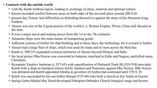 • Contacts with the outside world
• with the South Arabian region, leading to exchange of ideas, material and spiritual culture.
• known recorded conflict between areas on both sides of the sea took place around 200 A.D.
• present day Yemen, had difficulties in defending themselves against the army of the Aksumite king,
Gadarat
• Aksum was one of the 4 great powers of the world (i. e. Roman Empire, Persia, China and Aksum) at
the time.
• It was a major naval and trading power from the 1st to the 7th centuries.
• Aksumite ships were the main means of transporting goods
• sufficient sources of timber for ship building and in those days, the technology for it existed in Adulis.
• Aksum had a large fleet of ships, which was used for trade and its wars across the Red Sea.
• Kaleb (r. 500-35) expanded overseas territories of Aksum beyond Himyar and Saba
• the local prince Dhu-Nuwas was converted to Judaism, marched to Zafar and Nagran, and killed many
Christians.
• Byzantine Vasaliev Justinian (r. 527-65) with sanctification of Patriarch Timit III (518-538) provided
Kaleb with a ships to transport armies led by Julianos and Nonossus against Dhu Nuwas. Dhu Nuwas
was defeated and Kaleb appointed Abraha as governor of Arabia that continued until 570 A. D.
• Kaleb was succeeded by his son Gabra Masqal (535-48) who built a church at Zur Amba in Gayint
• during Gabra Maskal that Yared developed Ethiopian Orthodox Church liturgical songs and hymns
 