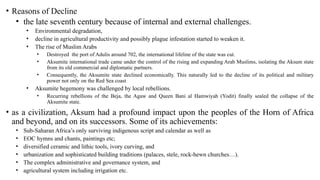 • Reasons of Decline
• the late seventh century because of internal and external challenges.
• Environmental degradation,
• decline in agricultural productivity and possibly plague infestation started to weaken it.
• The rise of Muslim Arabs
• Destroyed the port of Adulis around 702, the international lifeline of the state was cut.
• Aksumite international trade came under the control of the rising and expanding Arab Muslims, isolating the Aksum state
from its old commercial and diplomatic partners.
• Consequently, the Aksumite state declined economically. This naturally led to the decline of its political and military
power not only on the Red Sea coast
• Aksumite hegemony was challenged by local rebellions.
• Recurring rebellions of the Beja, the Agaw and Queen Bani al Hamwiyah (Yodit) finally sealed the collapse of the
Aksumite state.
• as a civilization, Aksum had a profound impact upon the peoples of the Horn of Africa
and beyond, and on its successors. Some of its achievements:
• Sub-Saharan Africa’s only surviving indigenous script and calendar as well as
• EOC hymns and chants, paintings etc;
• diversified ceramic and lithic tools, ivory curving, and
• urbanization and sophisticated building traditions (palaces, stele, rock-hewn churches…).
• The complex administrative and governance system, and
• agricultural system including irrigation etc.
 