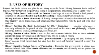 B. USES OF HISTORY
 Peoples live in the present and plan for and worry about the future. History, however, is the study of
the past. Why bother with the past while living in the present and anticipating what is yet to come?
 History Helps Better Understand the Present -knowledge of relevant historical background is
essential for a balanced and in-depth understanding of many current world situations.
 History Provides a Sense of Identity - It is only through sense of history that communities define
their identity, orient themselves, and understand their relationships with the past and with other
societies.
 History Provides the Basic Background for Other Disciplines - Historical knowledge is
extremely valuable in the pursuit of other disciplines such as literature, art, philosophy, religion,
sociology, political science, anthropology, economics, etc.
 History Teaches Critical Skills - how to find and evaluate sources; how to make coherent
arguments based on various kinds of evidence and present clearly in writing
 History Helps Develop Tolerance and Open-Mindedness - By studying the past, students of
history acquire broad perspectives that give them the range and flexibility required in many life
situations.
 History Supplies Endless Source of Fascination - Exploring the ways people in distant ages
constructed their lives offers a sense of beauty and excitement, and ultimately another perspective
on human life and society.
 